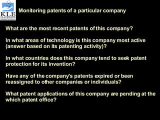 Monitoring patents of a particular company What are the most recent patents of this company? In what areas of technology is this company most active (answer based on its patenting activity)? In what countries does this company tend to seek patent protection for its invention? Have any of the company's patents expired or been reassigned to other companies or individuals?  What patent applications of this company are pending at the which patent office? 
