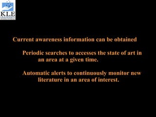 Current awareness information can be obtained  Periodic searches to accesses the state of art in  an area at a given time. Automatic alerts to continuously monitor new  literature in an area of interest.  