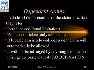 Dependent claims *  Include all the limitations of the claim to which they refer *  Introduce additional limitations *  You cannot delete, only add elements *  If broad claim is allowed, dependent claim will automatically be allowed *  It will not be infringed by anything that does not infringe the basic claim-P.T.O DEFINATION 