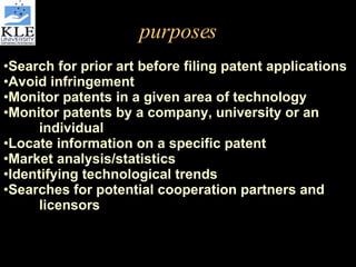purposes Search for prior art before filing patent applications Avoid infringement Monitor patents in a given area of technology Monitor patents by a company, university or an  individual Locate information on a specific patent Market analysis/statistics Identifying technological trends Searches for potential cooperation partners and  licensors 