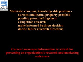 Maintain a current, knowledgeable position - current intellectual property portfolio possible patent infringement competitor research make informed business decision decide future research directions Current awareness information is critical for protecting an organization’s research and marketing endeavors 