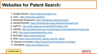 Websites for Patent Search:
34
1. Google Patents: https://patents.google.com/
2. Lens: https://www.lens.org/lens/
3. Worldwide Espacenet: https://worldwide.espacenet.com/
4. PATENTSCOPE: https://patentscope.wipo.int/search/en/search.jsf
5. USPTO: http://patft.uspto.gov/netahtml/PTO/index.html
6. InPASS: http://ipindiaservices.gov.in/publicsearch/newpublicsearch/index.php
7. FPO: http://www.freepatentsonline.com/
8. SciFinder: https://www.orbit.com/
9. Orbit: https://www.orbit.com/j_spring_security_check
10. Derwent Innovation: https://www.derwentinnovation.com/login/
11. PATSEER: https://acc.patseer.com/
 
