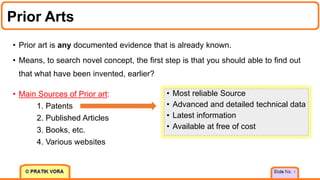 Prior Arts
• Prior art is any documented evidence that is already known.
• Means, to search novel concept, the first step is that you should able to find out
that what have been invented, earlier?
4
• Most reliable Source
• Advanced and detailed technical data
• Latest information
• Available at free of cost
• Main Sources of Prior art:
1. Patents
2. Published Articles
3. Books, etc.
4. Various websites
 