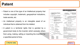 Patent
5
• Patent is one of the type of an Intellectual property that
includes copyright, trademark, geographical indications,
trade secrets, etc.
• An intellectual property is an intangible asset of an
individual that is obtained from his intellect.
• A patent is a territorial rights that is granted by a
government body to the inventor which excludes others
from using, making, selling or importing the invention for
a specified period of time.
 