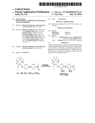 US 20140162173A1
(19) United States
(12) Patent Application Publication (10) Pub. No.: US 2014/0162173 A1
Smith, JR. et al. (43) Pub. Date: Jun. 12, 2014
(54) SULFONATED (22) Filed: Jul. 20, 2013
PERFLUOROCYCLOPENTENYL POLYMERS _ _
AND USES THEREOF Related US. Application Data
(60) Provisional application No. 61/673,821, ?led on Jul.
(71) Applicant: The Board of Regents of the University 20, 2012~
of Texas System, Austin, TX (US)
Publication Classi?cation
(72) Inventors: Dennis W. Smith, JR., The Colony, TX
(US); Daniel K. Dei, Dallas, TX (US); (51) Int- Cl
John P Ferraris, Coppell, TX (US); H01M 8/10 (2006-01)
Kenneth J. Balkus, The Colony, TX C25B 13/08 (2006-01)
(US); Inga H. Musselman, Dallas, TX (52) U-s- Cl
Duck J_ Yang, Flower Mound, TX ..........(US); Grace Jones D. KalaW, Dallas, (2013-01); C25B 13/08 (2013-01)
TX (Us) (57) ABSTRACT
An aspect ofthe invention is directed to a polymer comprising
(73) Assignee: The Board of Regents of the University a SUlfonated Per?uorOCyCIOPemyl compound-“Other asPeCt
of Texas system, Austin, TX (Us) of the invention is directed to a sulfonated copolymer com
prising one or more sulfonated polymers. A further aspect of
the invention is directed to membranes prepared from the
(21) Appl. No.: 13/947,037 polymers ofthe claimed invention.
Sulfanalion
8035
PFcP-sogll
Soar;
 