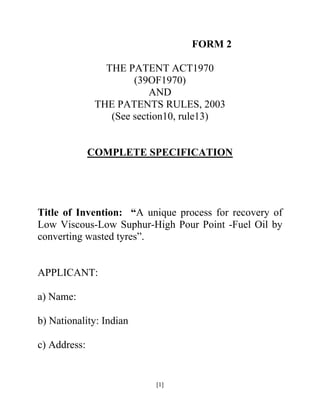 FORM 2

                 THE PATENT ACT1970
                       (39OF1970)
                           AND
               THE PATENTS RULES, 2003
                  (See section10, rule13)


              COMPLETE SPECIFICATION




Title of Invention: “A unique process for recovery of
Low Viscous-Low Suphur-High Pour Point -Fuel Oil by
converting wasted tyres”.


APPLICANT:

a) Name:

b) Nationality: Indian

c) Address:


                           [1]
 