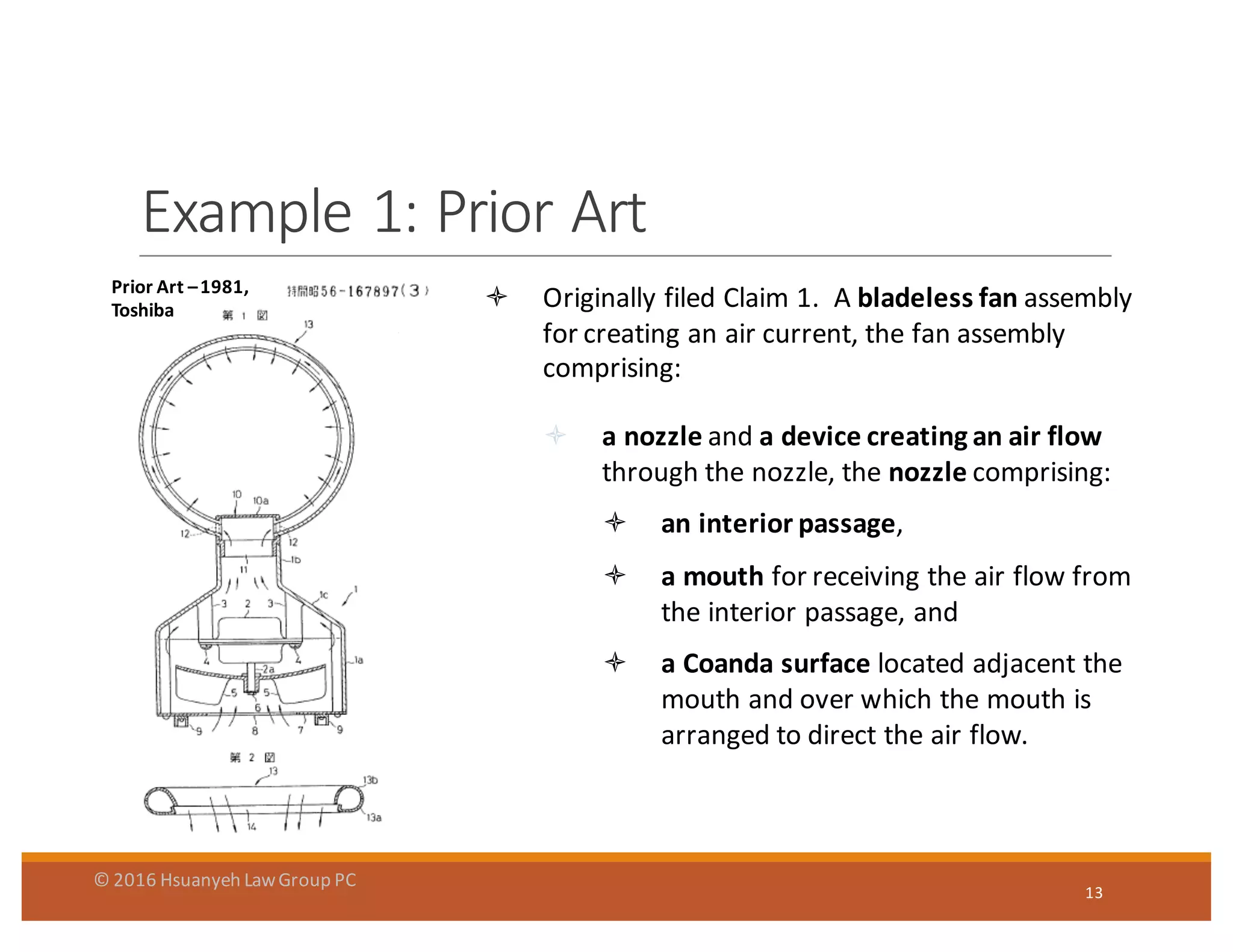 Example	
  1:	
  Prior	
  Art
13
ò Originally	
  filed	
  Claim	
  1.	
  	
  A	
  bladeless	
  fan	
  assembly	
  
for	
  creating	
  an	
  air	
  current,	
  the	
  fan	
  assembly	
  
comprising:
ò a	
  nozzle	
  and	
  a	
  device	
  creating	
  an	
  air	
  flow	
  
through	
  the	
  nozzle,	
  the	
  nozzle comprising:	
  
ò an	
  interior	
  passage,	
  
ò a	
  mouth	
  for	
  receiving	
  the	
  air	
  flow	
  from	
  
the	
  interior	
  passage,	
  and
ò a	
  Coanda surface	
  located	
  adjacent	
  the	
  
mouth	
  and	
  over	
  which	
  the	
  mouth	
  is	
  
arranged	
  to	
  direct	
  the	
  air	
  flow.
Prior	
  Art	
  –1981,	
  
Toshiba
©	
  2016	
  Hsuanyeh	
  Law	
  Group	
  PC
 