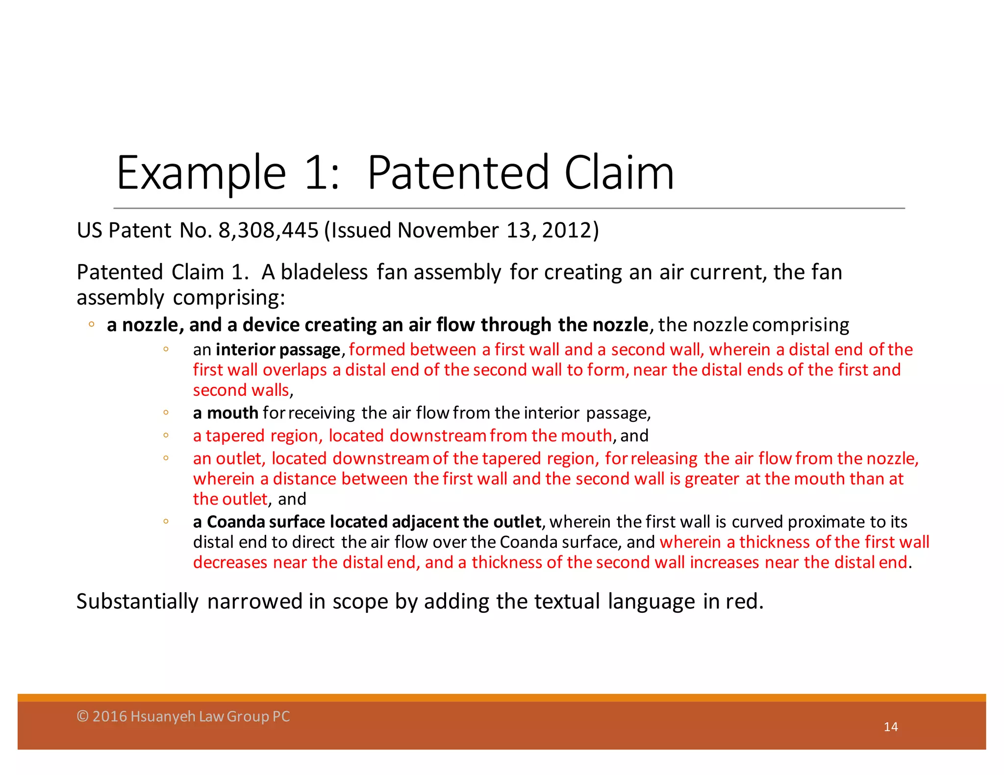 Example	
  1:	
  	
  Patented Claim
US	
  Patent	
  No.	
  8,308,445	
  (Issued	
  November	
  13,	
  2012)
Patented	
  Claim	
  1.	
  	
  A	
  bladeless	
  fan	
  assembly	
  for	
  creating	
  an	
  air	
  current,	
  the	
  fan	
  
assembly	
  comprising:	
  
◦ a	
  nozzle,	
  and	
  a	
  device	
  creating	
  an	
  air	
  flow	
  through	
  the	
  nozzle,	
  the	
  nozzle	
  comprising	
  
◦ an	
  interior	
  passage,	
  formed	
  between	
  a	
  first	
  wall	
  and	
  a	
  second	
  wall,	
  wherein	
  a	
  distal	
  end	
  of	
  the	
  
first	
  wall	
  overlaps	
  a	
  distal	
  end	
  of	
  the	
  second	
  wall	
  to	
  form,	
  near	
  the	
  distal	
  ends	
  of	
  the	
  first	
  and	
  
second	
  walls,	
  
◦ a	
  mouth	
  for	
  receiving	
  the	
  air	
  flow	
  from	
  the	
  interior	
  passage,	
  
◦ a	
  tapered	
  region,	
  located	
  downstream	
  from	
  the	
  mouth,	
  and	
  
◦ an	
  outlet,	
  located	
  downstream	
  of	
  the	
  tapered	
  region,	
  for	
  releasing	
  the	
  air	
  flow	
  from	
  the	
  nozzle,	
  
wherein	
  a	
  distance	
  between	
  the	
  first	
  wall	
  and	
  the	
  second	
  wall	
  is	
  greater	
  at	
  the	
  mouth	
  than	
  at	
  
the	
  outlet,	
  and	
  
◦ a	
  Coanda surface	
  located	
  adjacent	
  the	
  outlet,	
  wherein	
  the	
  first	
  wall	
  is	
  curved	
  proximate	
  to	
  its	
  
distal	
  end	
  to	
  direct	
  the	
  air	
  flow	
  over	
  the	
  Coanda surface,	
  and	
  wherein	
  a	
  thickness	
  of	
  the	
  first	
  wall	
  
decreases	
  near	
  the	
  distal	
  end,	
  and	
  a	
  thickness	
  of	
  the	
  second	
  wall	
  increases	
  near	
  the	
  distal	
  end.
Substantially	
  narrowed	
  in	
  scope	
  by	
  adding	
  the	
  textual	
  language	
  in	
  red.
14
©	
  2016	
  Hsuanyeh	
  Law	
  Group	
  PC
 