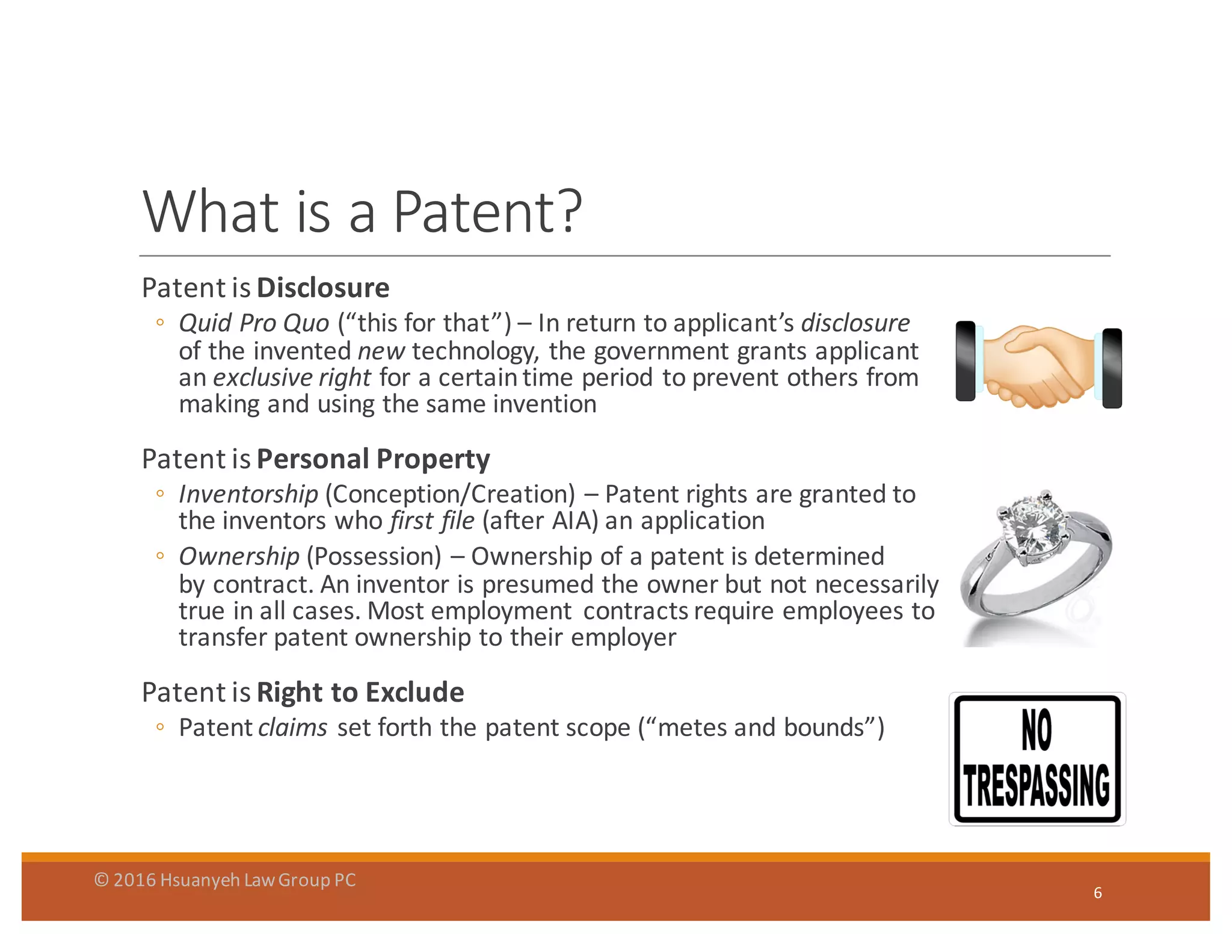 What	
  is	
  a	
  Patent?
Patent	
  is	
  Disclosure
◦ Quid	
  Pro	
  Quo	
  (“this	
  for	
  that”)	
  – In	
  return	
  to	
  applicant’s	
  disclosure
of	
  the	
  invented	
  new technology,	
  the	
  government	
  grants	
  applicant	
  
an	
  exclusive	
  right	
  for	
  a	
  certain	
  time	
  period	
  to	
  prevent	
  others	
  from	
  
making	
  and	
  using	
  the	
  same	
  invention
Patent	
  is	
  Personal	
  Property
◦ Inventorship (Conception/Creation)	
  – Patent	
  rights	
  are	
  granted	
  to	
  
the	
  inventors	
  who	
  first	
  file	
  (after	
  AIA)	
  an	
  application
◦ Ownership (Possession)	
  – Ownership	
  of	
  a	
  patent	
  is	
  determined	
  
by	
  contract.	
  An	
  inventor	
  is	
  presumed	
  the	
  owner	
  but	
  not	
  necessarily	
  
true	
  in	
  all	
  cases.	
  Most	
  employment	
   contracts	
  require	
  employees	
  to	
  
transfer	
  patent	
  ownership	
  to	
  their	
  employer	
  
Patent	
  is	
  Right	
  to	
  Exclude
◦ Patent	
  claims set	
  forth	
  the	
  patent	
  scope	
  (“metes	
  and	
  bounds”)
6
©	
  2016	
  Hsuanyeh	
  Law	
  Group	
  PC
 