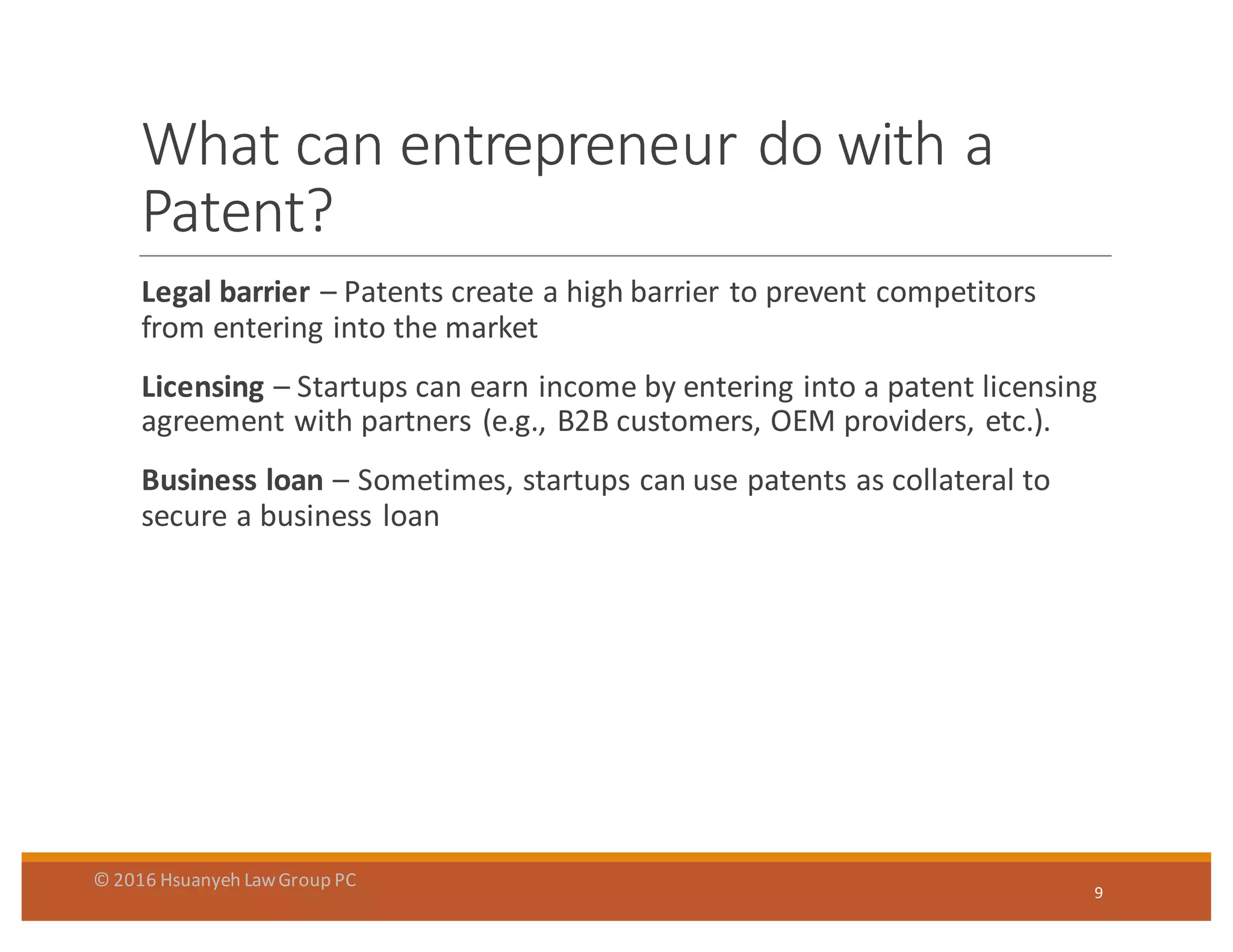 What	
  can	
  entrepreneur	
  do	
  with	
  a	
  
Patent?
Legal	
  barrier	
  – Patents	
  create	
  a	
  high	
  barrier	
  to	
  prevent	
  competitors	
  
from	
  entering	
  into	
  the	
  market
Licensing – Startups	
  can	
  earn	
  income	
  by	
  entering	
  into	
  a	
  patent	
  licensing	
  
agreement	
  with	
  partners	
  (e.g.,	
  B2B	
  customers,	
  OEM	
  providers,	
  etc.).
Business	
  loan	
  – Sometimes,	
  startups	
  can	
  use	
  patents	
  as	
  collateral	
  to	
  
secure	
  a	
  business	
  loan
9
©	
  2016	
  Hsuanyeh	
  Law	
  Group	
  PC
 