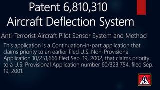 Patent 6,810,310
Anti-Terrorist Aircraft Pilot Sensor System and Method
Aircraft Deflection System
This application is a Continuation-in-part application that
claims priority to an earlier filed U.S. Non-Provisional
Application 10/251,666 filed Sep. 19, 2002, that claims priority
to a U.S. Provisional Application number 60/323,754, filed Sep.
19, 2001.
 