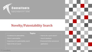 TT Consultants 1
Novelty/Patentability Search
Consultants
Applying Intelligence to IP – Globally
TT Consultants
Topics
•Conditions for patentability
•What is patentability
•Importance of a patentability search
•State of the art search
• How to do a quick search?
• Search databases
•Provisional & Non-provisional
applications
 