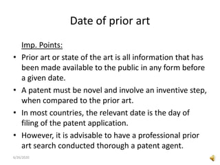 Date of prior art
Imp. Points:
• Prior art or state of the art is all information that has
been made available to the public in any form before
a given date.
• A patent must be novel and involve an inventive step,
when compared to the prior art.
• In most countries, the relevant date is the day of
filing of the patent application.
• However, it is advisable to have a professional prior
art search conducted thorough a patent agent.
6/26/2020
 