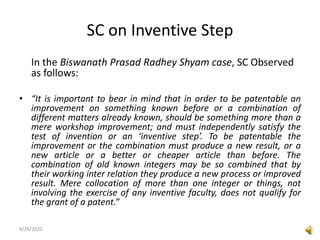 SC on Inventive Step
In the Biswanath Prasad Radhey Shyam case, SC Observed
as follows:
• “It is important to bear in mind that in order to be patentable an
improvement on something known before or a combination of
different matters already known, should be something more than a
mere workshop improvement; and must independently satisfy the
test of invention or an ‘inventive step’. To be patentable the
improvement or the combination must produce a new result, or a
new article or a better or cheaper article than before. The
combination of old known integers may be so combined that by
their working inter relation they produce a new process or improved
result. Mere collocation of more than one integer or things, not
involving the exercise of any inventive faculty, does not qualify for
the grant of a patent.”
6/26/2020
 