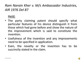 Ram Narain Kher v. M/s Ambassador Industries,
AIR 1976 Del 87
Held:
• The party claiming patent should specify what
particular features of his device distinguish it from
those which had gone before and show the nature of
the improvement which is said to constitute the
invention.
• Usefulness of the invention and any improvements
need to be specified in application.
• Even, the novelty or the invention has to be
succinctly stated in the claim.
6/26/2020
 