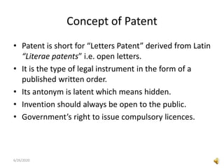 Concept of Patent
• Patent is short for “Letters Patent” derived from Latin
“Literae patents” i.e. open letters.
• It is the type of legal instrument in the form of a
published written order.
• Its antonym is latent which means hidden.
• Invention should always be open to the public.
• Government’s right to issue compulsory licences.
6/26/2020
 