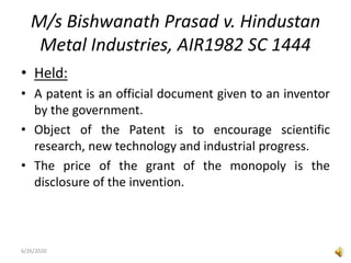 M/s Bishwanath Prasad v. Hindustan
Metal Industries, AIR1982 SC 1444
• Held:
• A patent is an official document given to an inventor
by the government.
• Object of the Patent is to encourage scientific
research, new technology and industrial progress.
• The price of the grant of the monopoly is the
disclosure of the invention.
6/26/2020
 