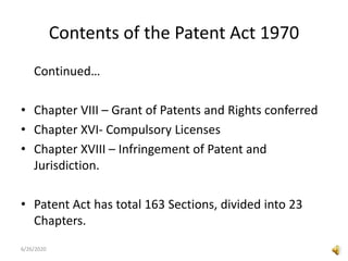 Contents of the Patent Act 1970
Continued…
• Chapter VIII – Grant of Patents and Rights conferred
• Chapter XVI- Compulsory Licenses
• Chapter XVIII – Infringement of Patent and
Jurisdiction.
• Patent Act has total 163 Sections, divided into 23
Chapters.
6/26/2020
 
