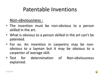 Patentable Inventions
Non-obviousness :
• The invention must be non-obvious to a person
skilled in the art.
• What is obvious to a person skilled in the art can’t be
patented.
• For ex. An invention in carpentry may be non-
obvious to a layman but it may be obvious to a
carpenter of average skill.
• Test for determination of Non-obviousness
explained.
6/26/2020
 
