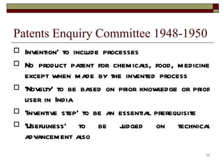 Patents Enquiry Committee 1948-1950 Invention’ to include processes No product patent for chemicals, food, medicine except when made by the invented process ‘ Novelty’ to be based on prior knowledge or prior user in India ‘ Inventive step’ to be an essential prerequisite ‘ Usefulness’ to be judged on technical advancement also 