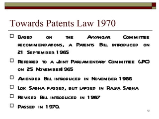 Towards Patents Law 1970 Based on the Ayyangar Committee recommendations, a Patents Bill introduced on 21 September 1965 Referred to a Joint Parliamentary Committee (JPC) on 25 November1965 Amended Bill introduced in November 1966 Lok Sabha passed, but lapsed in Rajya Sabha Revised Bill introduced in 1967 Passed in 1970. 