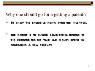 Why one should go for a getting a patent ? To enjoy the exclusive rights over the invention. The patent is to ensure commercial returns to the inventor for the time and money spend in generating a new product. 