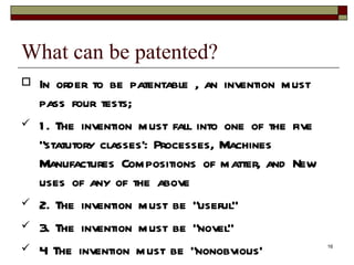 What can be patented?  In order to be patentable , an invention must pass four tests;  1. The invention must fall into one of the five “statutory classes’: Processes, Machines Manufactures Compositions of matter, and New uses of any of the above  2. The invention must be “useful”  3. The invention must be “novel”  4 The invention must be “nonobvious’  