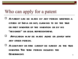 Who can apply for a patent  A patent can be made by any person whether a citizen of India or not, claiming to be the true or first inventor of the invention or by his “assignee” or legal representative. Application may be made alone or jointly with any other person.  A company or firm cannot be named as the true inventor. The term person includes the Government.  