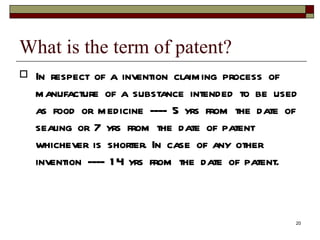 What is the term of patent?  In respect of a invention claiming process of manufacture of a substance intended to be used as food or medicine ---- 5 yrs from the date of sealing or 7 yrs from the date of patent whichever is shorter. In case of any other invention ---- 14 yrs from the date of patent. 