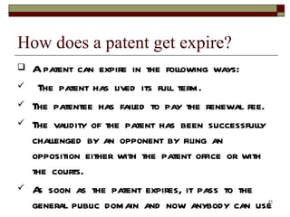 How does a patent get expire?  A patent can expire in the following ways: The patent has lived its full term.  The patentee has failed to pay the renewal fee.  The validity of the patent has been successfully challenged by an opponent by filing an opposition either with the patent office or with the courts.  As soon as the patent expires, it pass to the general public domain and now anybody can use it without the permission of the original inventor  