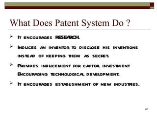 What Does Patent System Do ?  It encourages RESEARCH.  Induces an inventor to disclose his inventions instead of keeping them as secret.  Provides inducement for capital investment Encouraging technological development.  It encourages establishment of new industries.  