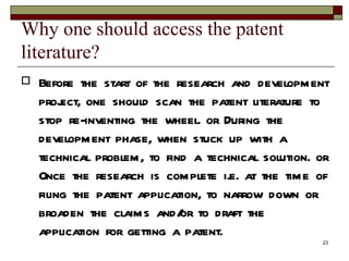 Why one should access the patent literature?  Before the start of the research and development project, one should scan the patent literature to stop re-inventing the wheel. or During the development phase, when stuck up with a technical problem, to find a technical solution. or Once the research is complete i.e. at the time of filing the patent application, to narrow down or broaden the claims and/or to draft the application for getting a patent.  