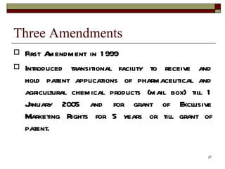 Three Amendments First Amendment in 1999 Introduced transitional facility to receive and hold patent applications of pharmaceutical and agricultural chemical products (mail box) till 1 January 2005 and for grant of Exclusive Marketing Rights for 5 years or till grant of patent. 