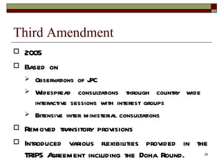 Third Amendment 2005 Based on Observations of JPC Widespread consultations through country wide  interactive sessions with interest groups Extensive inter ministerial consultations Removed transitory provisions Introduced various flexibilities provided in the TRIPS Agreement including the Doha Round. 