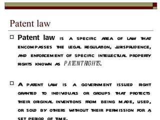 Patent law Patent law  is a specific area of law that encompasses the legal regulation, jurisprudence, and enforcement of specific intellectual property rights known as  patent rights . A patent law is a government issued right granted to individuals or groups that protects their original inventions from being made, used, or sold by others without their permission for a set period of time. 