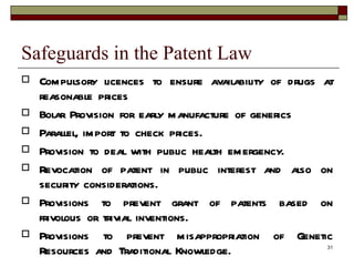 Safeguards in the Patent Law Compulsory licences to ensure availability of drugs at reasonable prices Bolar Provision for early manufacture of generics Parallel, import to check prices. Provision to deal with public health emergency. Revocation of patent in public interest and also on security considerations. Provisions to prevent grant of patents based on frivolous or trivial inventions. Provisions to prevent misappropriation of Genetic Resources and Traditional Knowledge. 