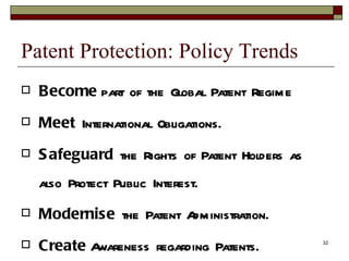 Patent Protection: Policy Trends Become  part of the Global Patent Regime Meet  International Obligations. Safeguard  the Rights of Patent Holders as also Protect Public Interest. Modernise  the Patent Administration. Create  Awareness regarding Patents. 