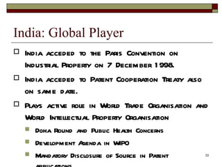 India: Global Player India acceded to the Paris Convention on Industrial Property on 7 December 1998. India acceded to Patent Cooperation Treaty also on same date. Plays active role in World Trade Organisation and World Intellectual Property Organisation  Doha Round and Public Health Concerns Development Agenda in WIPO Mandatory Disclosure of Source in Patent applications. 