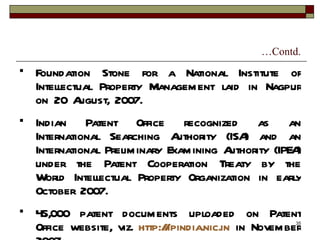 … Contd. Foundation Stone for a National Institute of Intellectual Property Management laid in Nagpur on 20 August, 2007. Indian Patent Office recognized as an International Searching Authority (ISA) and an International Preliminary Examining Authority (IPEA) under the Patent Cooperation Treaty by the World Intellectual Property Organization in early October 2007. 45,000 patent documents uploaded on Patent Office website, viz.  http://ipindia.nic.in  in November 2007. 