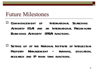 Future Milestones Commencement of  International Searching  Authority (ISA) and an International Preliminary Examining Authority  (IPEA) functions. Setting up of the National Institute of Intellectual Property Management – training, education, research and IP think tank functions. 