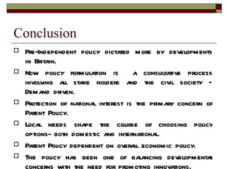Conclusion Pre-Independent policy dictated more by developments in Britain. Now policy formulation is  a consultative process involving all stake holders and the civil society – Demand driven. Protection of national interest is the primary concern of Patent Policy. Local needs shape the course of choosing policy options- both domestic and international. Patent Policy dependent on overall economic policy. The policy has been one of balancing developmental concerns with the need for promoting innovations. 