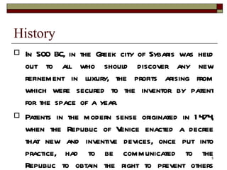 History In 500 BC, in the Greek city of Sybaris was held out to all who should discover any new refinement in luxury, the profits arising from which were secured to the inventor by patent for the space of a year. Patents in the modern sense originated in 1474, when the Republic of Venice enacted a decree that new and inventive devices, once put into practice, had to be communicated to the Republic to obtain the right to prevent others from using them. 