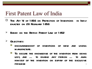 First Patent Law of India  The Act VI of 1856 on Protection of Inventions  in India enacted on 28 February 1856 Based on the British Patent Law of 1852 Objectives: encouragement of inventions of new and useful manufacture. To secure the knowledge of the invention from being lost, and … to enable any person … to avail himself of the invention on expiry of the exclusive privilege 14 year period. 