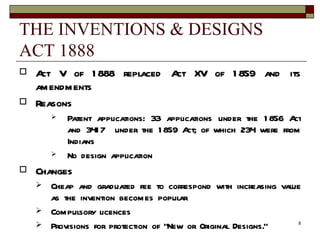 THE INVENTIONS & DESIGNS ACT 1888 Act V of 1888 replaced Act XV of 1859 and its amendments  Reasons Patent applications: 33 applications under the 1856 Act and 3417  under the 1859 Act; of which 234 were from Indians No design application Changes Cheap and graduated fee to correspond with increasing value as the invention becomes popular Compulsory licences Provisions for protection of “New or Original Designs.” 