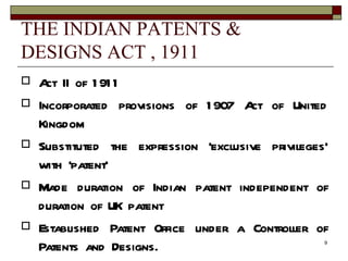 THE INDIAN PATENTS & DESIGNS ACT , 1911 Act II of 1911 Incorporated provisions of 1907 Act of United Kingdom Substituted the expression ‘exclusive privileges' with ‘patent’ Made duration of Indian patent independent of duration of UK patent Established Patent Office under a Controller of Patents and Designs. 