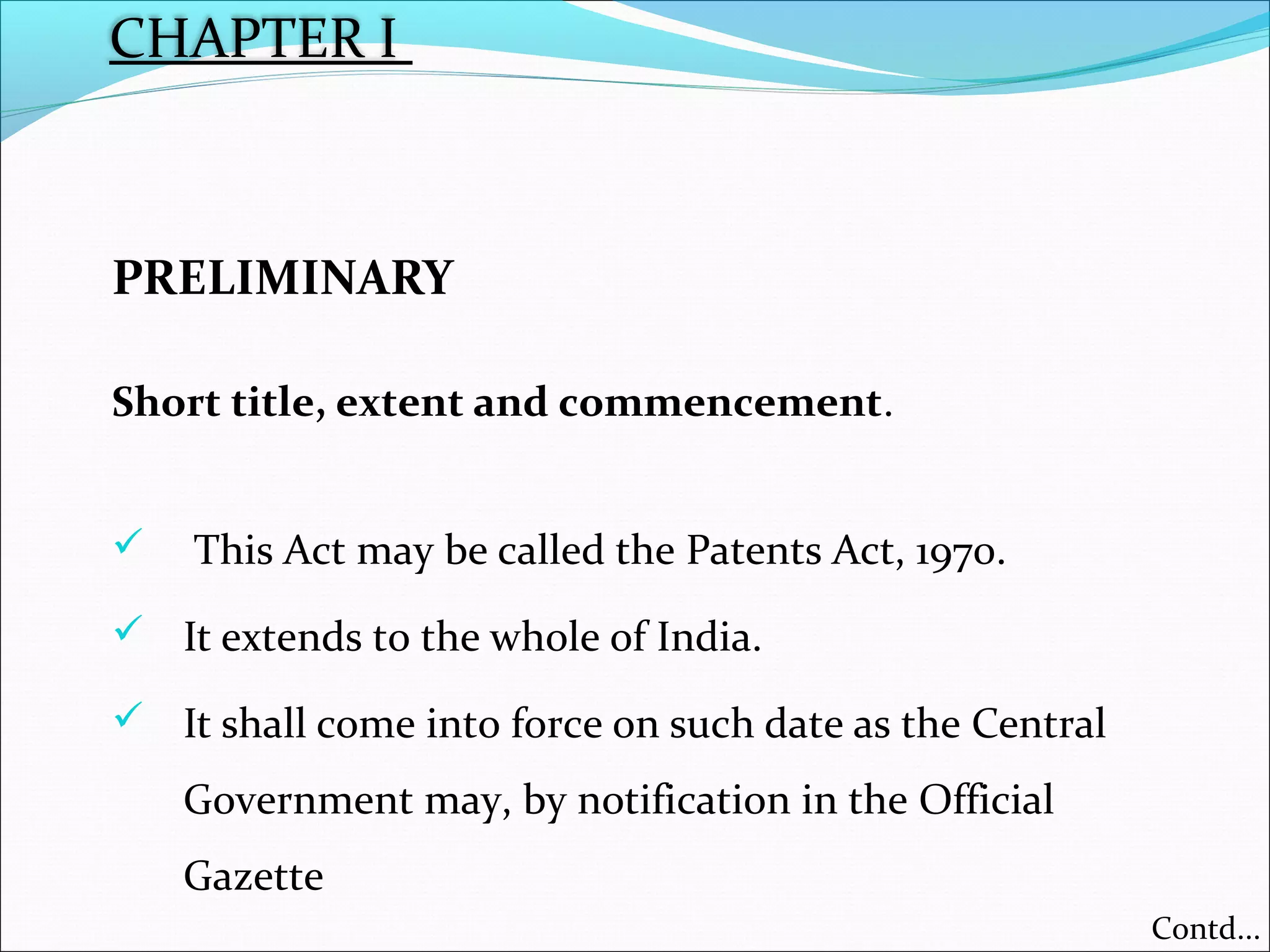 CHAPTER I
PRELIMINARY
Short title, extent and commencement.
 This Act may be called the Patents Act, 1970.
 It extends to the whole of India.
 It shall come into force on such date as the Central
Government may, by notification in the Official
Gazette
Contd...
 