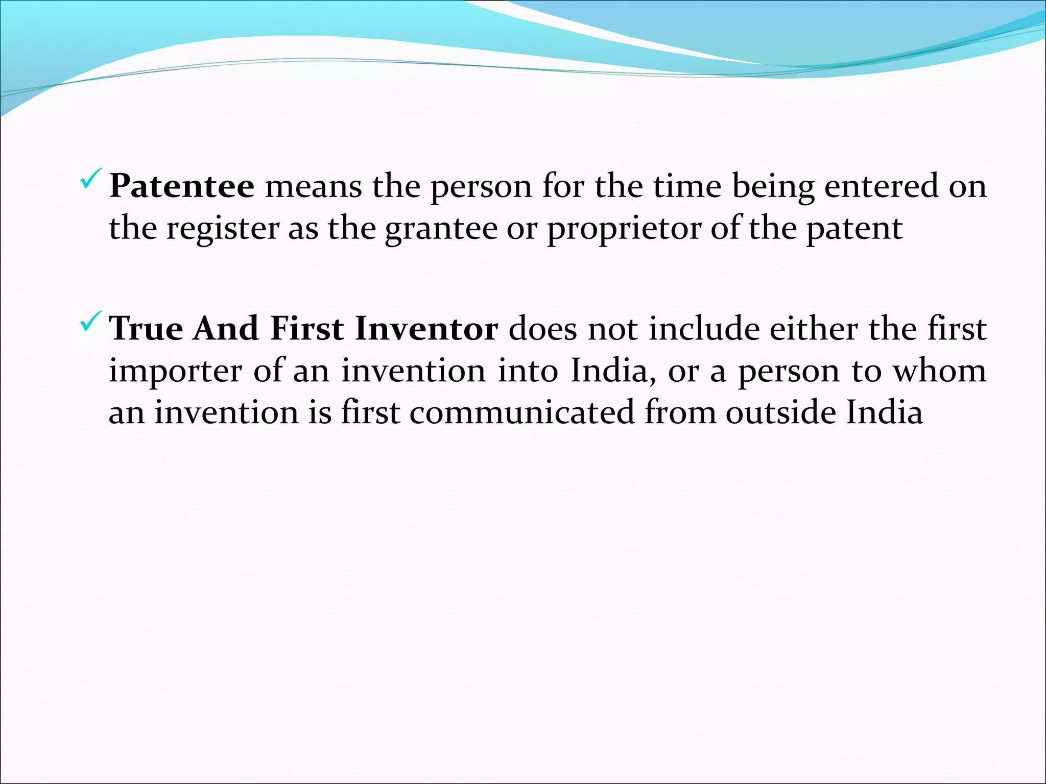 Patentee means the person for the time being entered on
the register as the grantee or proprietor of the patent
True And First Inventor does not include either the first
importer of an invention into India, or a person to whom
an invention is first communicated from outside India
 
