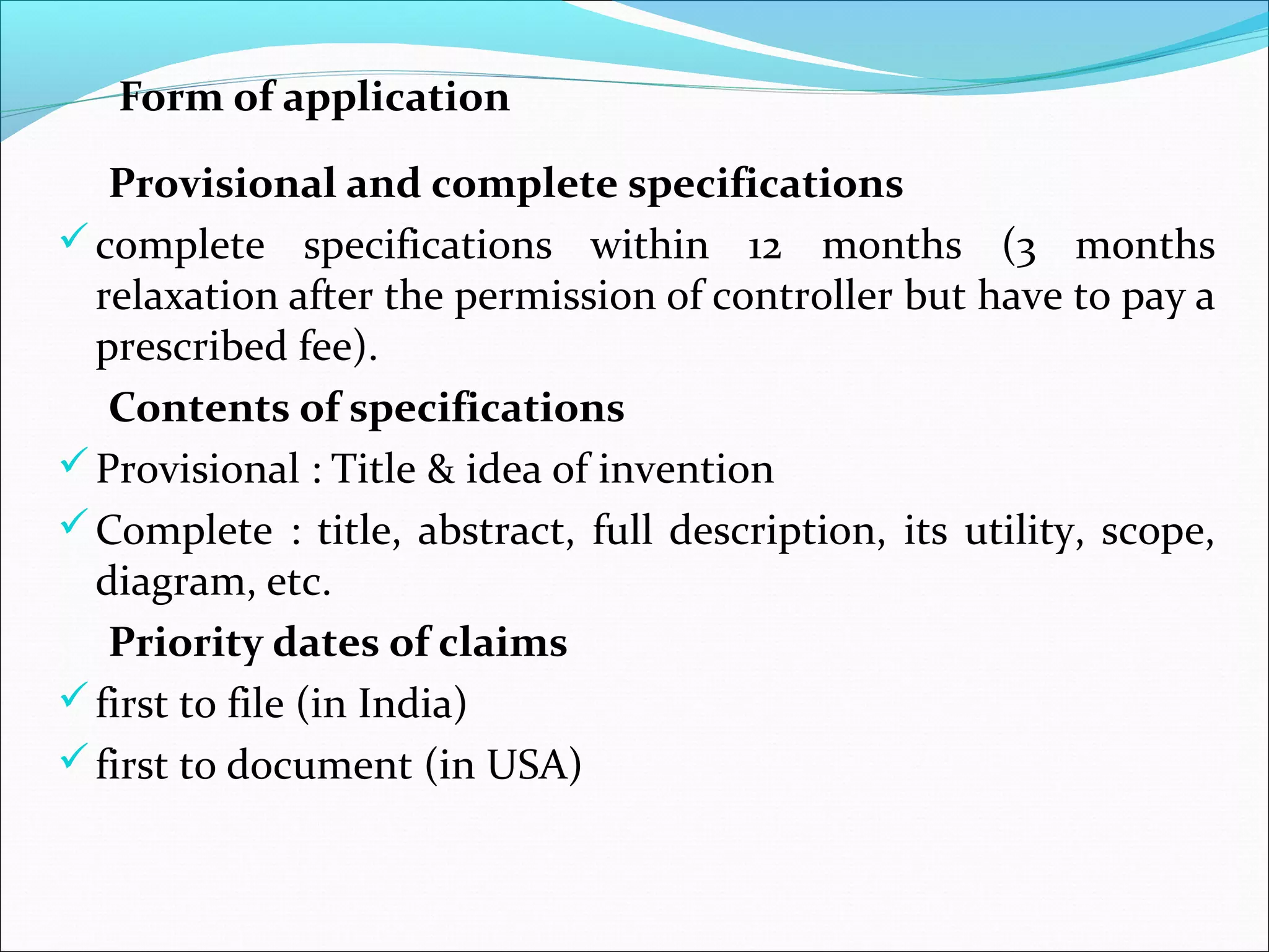 Form of application
Provisional and complete specifications
complete specifications within 12 months (3 months
relaxation after the permission of controller but have to pay a
prescribed fee).
Contents of specifications
Provisional : Title & idea of invention
Complete : title, abstract, full description, its utility, scope,
diagram, etc.
Priority dates of claims
first to file (in India)
first to document (in USA)
 