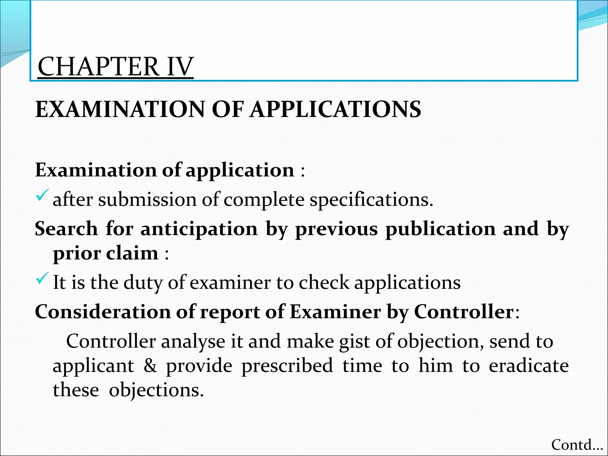 CHAPTER IV
EXAMINATION OF APPLICATIONS
Examination of application :
after submission of complete specifications.
Search for anticipation by previous publication and by
prior claim :
It is the duty of examiner to check applications
Consideration of report of Examiner by Controller:
Controller analyse it and make gist of objection, send to
applicant & provide prescribed time to him to eradicate
these objections.
Contd...
 
