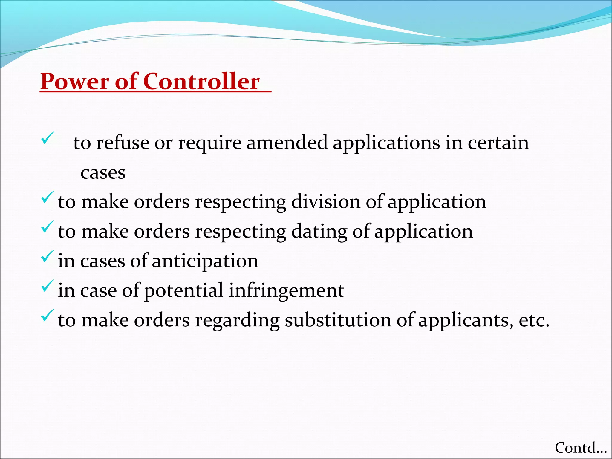Power of Controller
 to refuse or require amended applications in certain
cases
to make orders respecting division of application
to make orders respecting dating of application
in cases of anticipation
in case of potential infringement
to make orders regarding substitution of applicants, etc.
Contd...
 